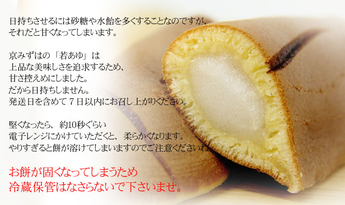 日持ちさせるには砂糖や水飴を多くすることなのですが、それだと甘くなってしまいます。京みずはの「若あゆ」は上品な美味しさを追求するため、甘さ控えめにしました。だから日持ちしません。発送日を含めて5日以内にお召し上がりください。堅くなったら、約10秒ぐらい電子レンジにかけていただくと、柔らかくなります。やりすぎると餅が溶けてしまいますのでご注意くださいね。夏のお菓子だけど、お餅が固くなってしまうので美味しく味わうために「冷蔵」はなさらないで下さいませ。